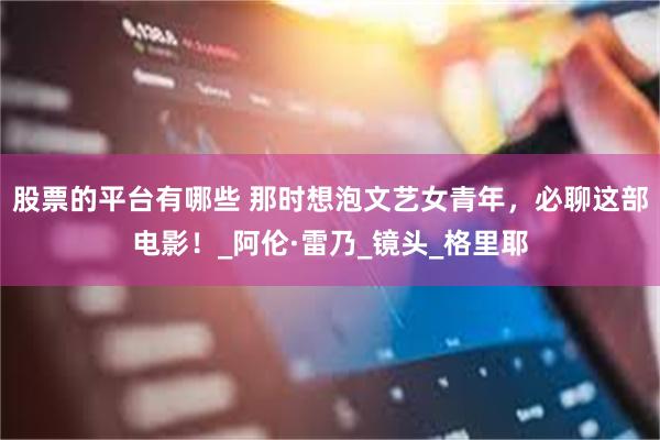 股票的平台有哪些 那时想泡文艺女青年,必聊这部电影!_阿伦·雷乃_镜头_格里耶