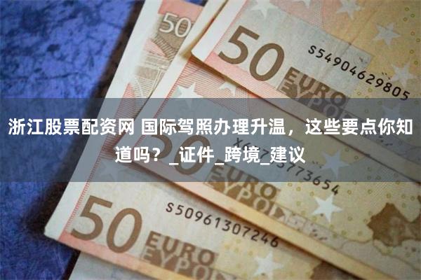浙江股票配资网 国际驾照办理升温,这些要点你知道吗?_证件_跨境_建议