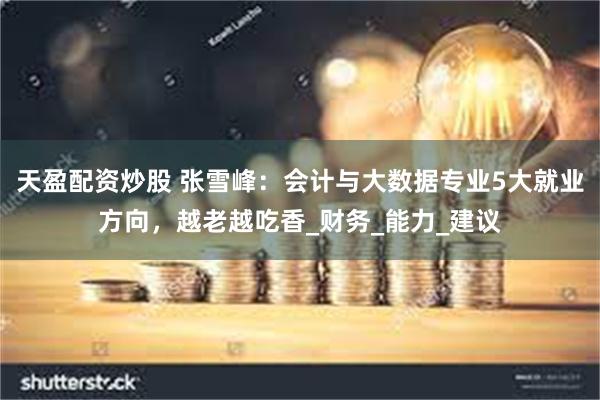 天盈配资炒股 张雪峰:会计与大数据专业5大就业方向,越老越吃香_财务_能力_建议