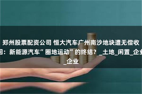 郑州股票配资公司 恒大汽车广州南沙地块遭无偿收回:新能源汽车”圈地运动”的终结?_土地_闲置_企业