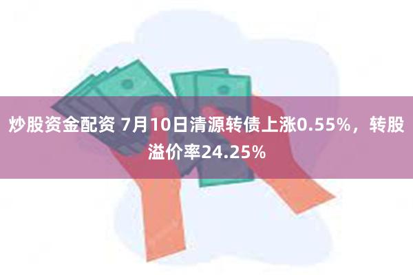 炒股资金配资 7月10日清源转债上涨0.55%,转股溢价率24.25%