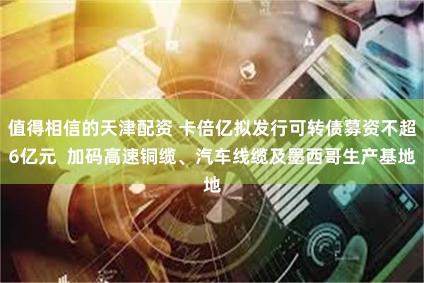 值得相信的天津配资 卡倍亿拟发行可转债募资不超6亿元 加码高速铜缆、汽车线缆及墨西哥生产基地