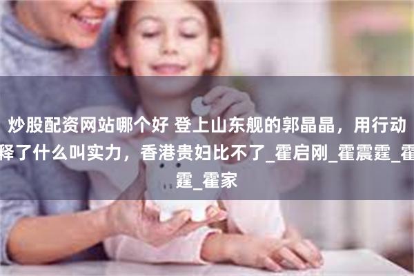 炒股配资网站哪个好 登上山东舰的郭晶晶,用行动诠释了什么叫实力,香港贵妇比不了_霍启刚_霍震霆_霍家