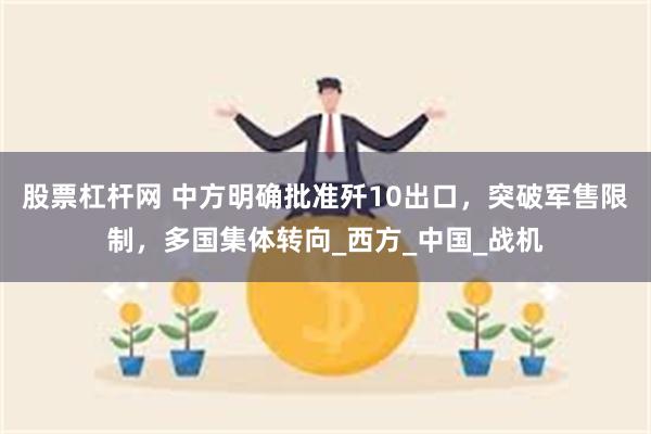 股票杠杆网 中方明确批准歼10出口，突破军售限制，多国集体转向_西方_中国_战机