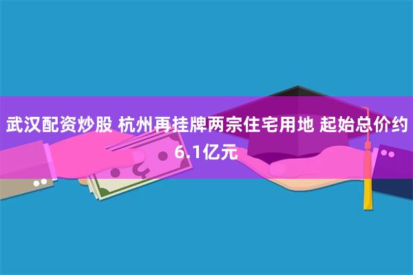 武汉配资炒股 杭州再挂牌两宗住宅用地 起始总价约6.1亿元