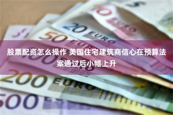 股票配资怎么操作 美国住宅建筑商信心在预算法案通过后小幅上升