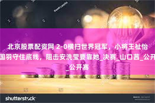北京股票配资网 2-0横扫世界冠军，小将王祉怡为国羽守住底线，阻击安洗莹要靠她_决赛_山口茜_公开赛