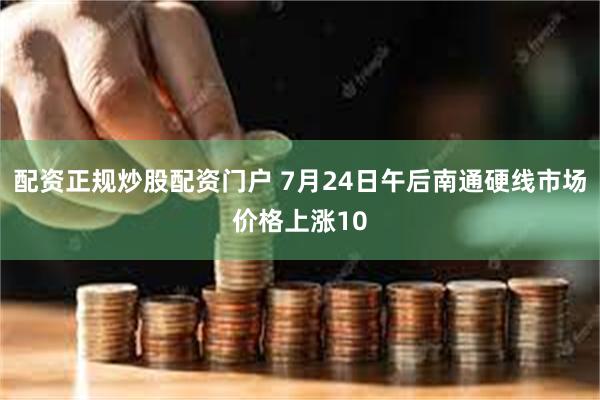 配资正规炒股配资门户 7月24日午后南通硬线市场价格上涨10
