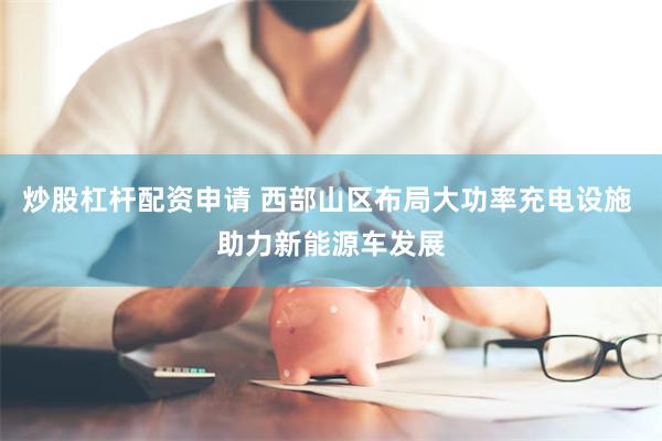 炒股杠杆配资申请 西部山区布局大功率充电设施 助力新能源车发展