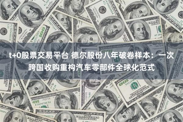 t+0股票交易平台 德尔股份八年破卷样本:一次跨国收购重构汽车零部件全球化范式