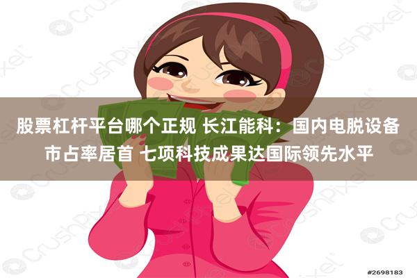 股票杠杆平台哪个正规 长江能科:国内电脱设备市占率居首 七项科技成果达国际领先水平