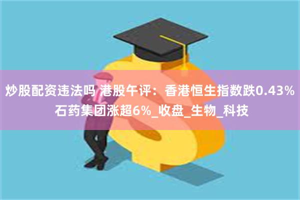 炒股配资违法吗 港股午评：香港恒生指数跌0.43% 石药集团涨超6%_收盘_生物_科技