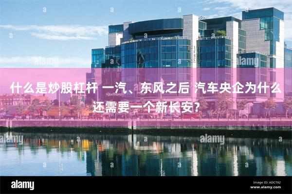 什么是炒股杠杆 一汽、东风之后 汽车央企为什么还需要一个新长安?