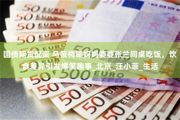 国债期货配资 马筱梅曝妈妈婆婆张兰同桌吃饭,饮食差异引发爆笑趣事_北京_汪小菲_生活