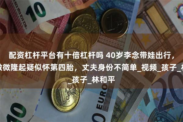 配资杠杆平台有十倍杠杆吗 40岁李念带娃出行,小腹微微隆起疑似怀第四胎,丈夫身份不简单_视频_孩子_林和平
