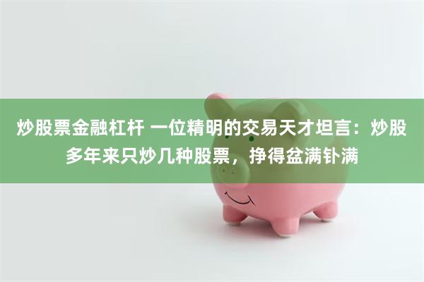 炒股票金融杠杆 一位精明的交易天才坦言:炒股多年来只炒几种股票,挣得盆满钋满