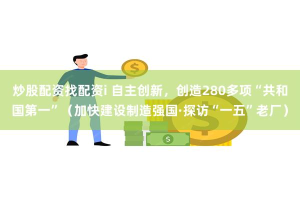 炒股配资找配资i 自主创新，创造280多项“共和国第一”（加快建设制造强国·探访“一五”老厂）