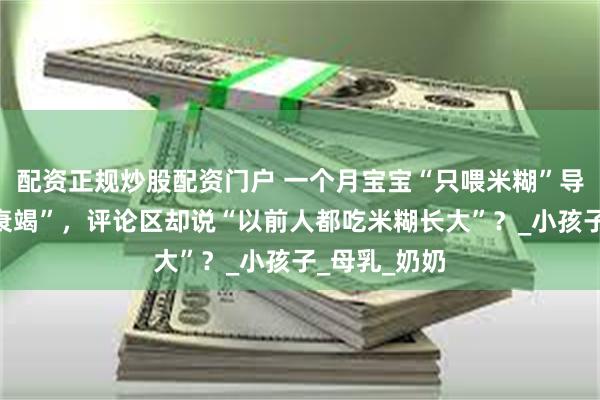 配资正规炒股配资门户 一个月宝宝“只喂米糊”导致“多器官衰竭”，评论区却说“以前人都吃米糊长大”？_小孩子_母乳_奶奶