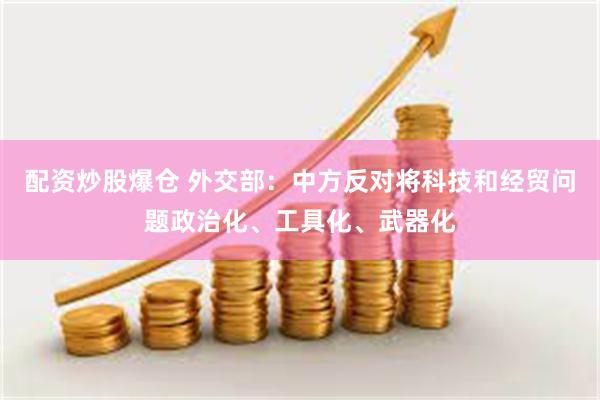 配资炒股爆仓 外交部：中方反对将科技和经贸问题政治化、工具化、武器化