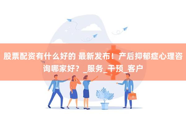 股票配资有什么好的 最新发布！产后抑郁症心理咨询哪家好？_服务_干预_客户