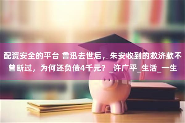 配资安全的平台 鲁迅去世后,朱安收到的救济款不曾断过,为何还负债4千元?_许广平_生活_一生
