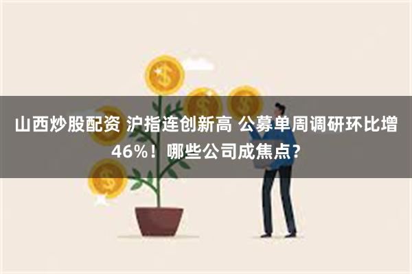 山西炒股配资 沪指连创新高 公募单周调研环比增46%!哪些公司成焦点?