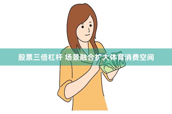 股票三倍杠杆 场景融合扩大体育消费空间