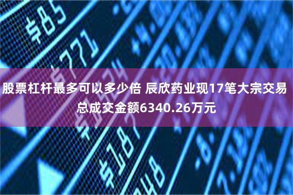 股票杠杆最多可以多少倍 辰欣药业现17笔大宗交易 总成交金额6340.26万元