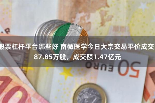 股票杠杆平台哪些好 南微医学今日大宗交易平价成交187.85万股，成交额1.47亿元